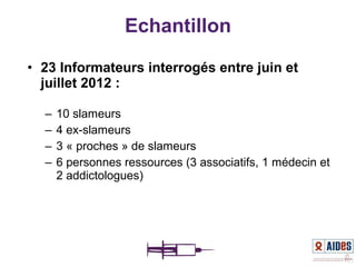 • 23 Informateurs interrogés entre juin et
juillet 2012 :
– 10 slameurs
– 4 ex-slameurs
– 3 « proches » de slameurs
– 6 personnes ressources (3 associatifs, 1 médecin et
2 addictologues)
Echantillon
 