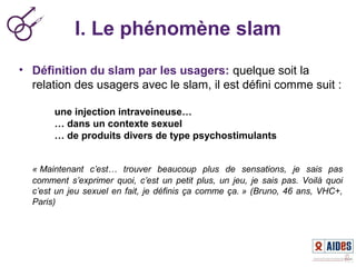 I. Le phénomène slam
• Définition du slam par les usagers: quelque soit la
relation des usagers avec le slam, il est défini comme suit :
une injection intraveineuse…
… dans un contexte sexuel
… de produits divers de type psychostimulants
« Maintenant  c’est…  trouver  beaucoup  plus  de  sensations,  je  sais  pas 
comment  s’exprimer  quoi,  c’est  un  petit  plus,  un  jeu,  je  sais  pas.  Voilà  quoi 
c’est un jeu sexuel en fait, je définis ça comme ça. » (Bruno, 46 ans, VHC+, 
Paris)
 