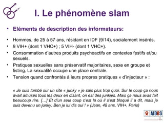 I. Le phénomène slam
• Eléments de description des informateurs:
• Hommes, de 25 à 57 ans, résidant en IDF (9/14), socialement insérés.
• 9 VIH+ (dont 1 VHC+) ; 5 VIH- (dont 1 VHC+).
• Consommation d’autres produits psychoactifs en contextes festifs et/ou
sexuels.
• Pratiques sexuelles sans préservatif majoritaires, sexe en groupe et
fisting. La sexualité occupe une place centrale.
• Tension quand confrontés à leurs propres pratiques « d’injecteur » :
« Je suis tombé sur un site « junky » je sais plus trop quoi. Sur le coup ça nous 
avait amusés tous les deux en disant, on est des junkies. Mais ça nous avait fait 
beaucoup rire. […] Et d’un seul coup c’est là où il s’est bloqué il a dit, mais je 
suis devenu un junky. Ben je lui dis oui ! » (Jean, 48 ans, VIH+, Paris)
 