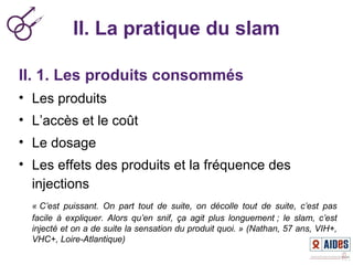II. La pratique du slam
II. 1. Les produits consommés
• Les produits
• L’accès et le coût
• Le dosage
• Les effets des produits et la fréquence des
injections
« C’est  puissant.  On  part  tout  de  suite,  on  décolle  tout  de  suite,  c’est  pas 
facile  à  expliquer.  Alors  qu’en  snif,  ça  agit  plus  longuement ;  le  slam,  c’est 
injecté et on a de suite la sensation du produit quoi. » (Nathan, 57 ans, VIH+, 
VHC+, Loire-Atlantique)
 