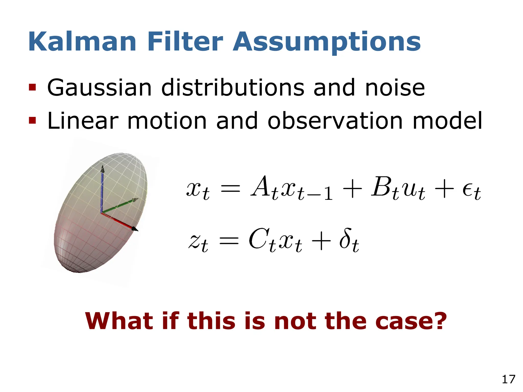 17
Kalman Filter Assumptions
§ Gaussian distributions and noise
§ Linear motion and observation model
What if this is not the case?
 