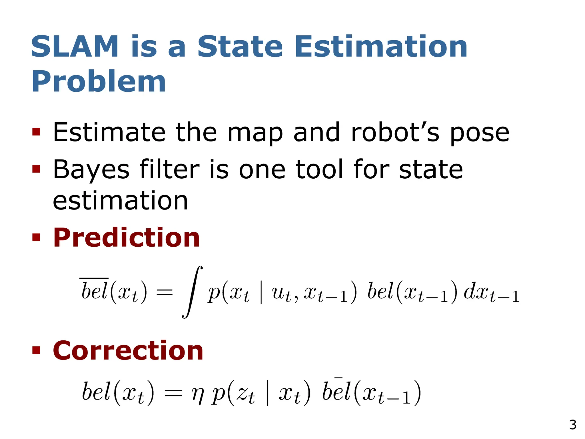 3
SLAM is a State Estimation
Problem
§ Estimate the map and robot’s pose
§ Bayes filter is one tool for state
estimation
§ Prediction
§ Correction
 