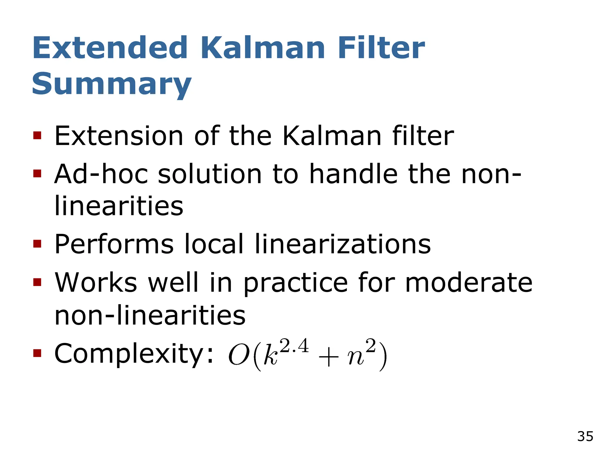 35
Extended Kalman Filter
Summary
§ Extension of the Kalman filter
§ Ad-hoc solution to handle the non-
linearities
§ Performs local linearizations
§ Works well in practice for moderate
non-linearities
§ Complexity:
 