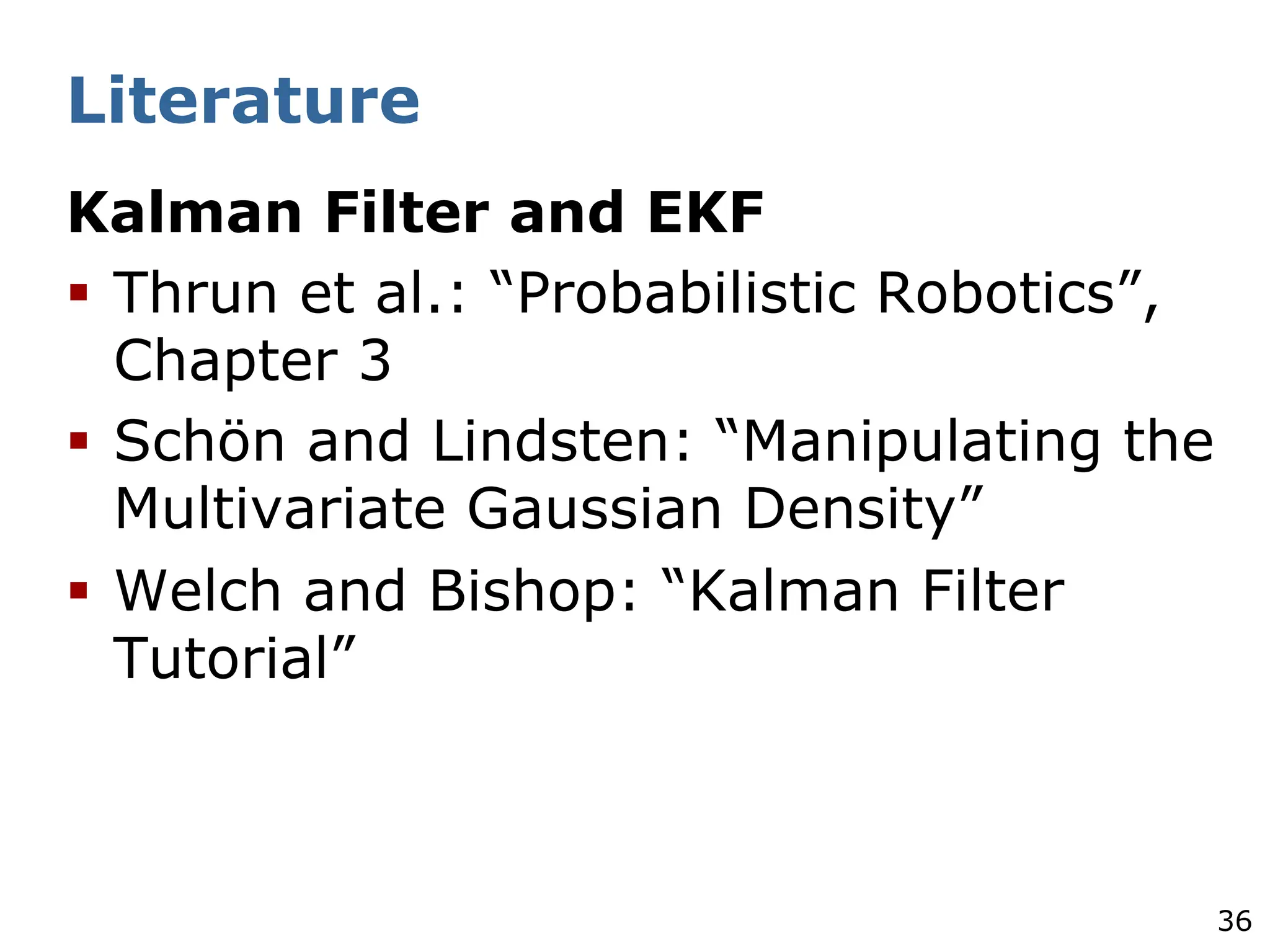 36
Literature
Kalman Filter and EKF
§ Thrun et al.: “Probabilistic Robotics”,
Chapter 3
§ Schön and Lindsten: “Manipulating the
Multivariate Gaussian Density”
§ Welch and Bishop: “Kalman Filter
Tutorial”
 
