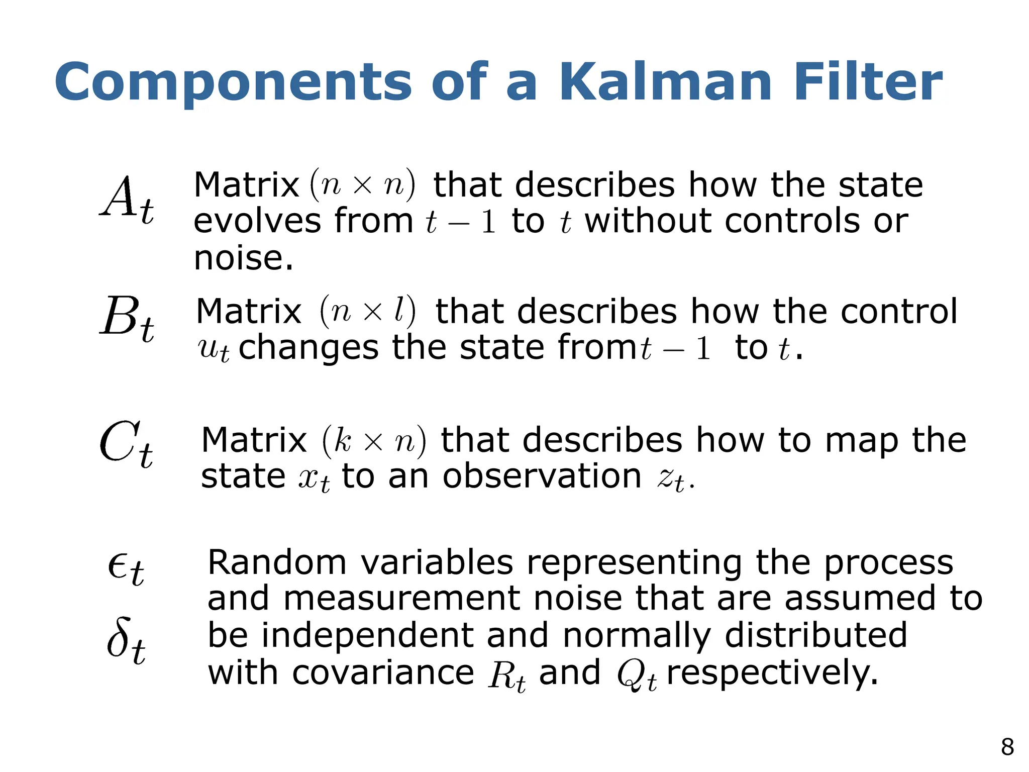8
Components of a Kalman Filter
Matrix that describes how the state
evolves from to without controls or
noise.
Matrix that describes how the control
changes the state from to .
Matrix that describes how to map the
state to an observation .
Random variables representing the process
and measurement noise that are assumed to
be independent and normally distributed
with covariance and respectively.
 