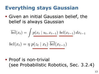 13
Everything stays Gaussian
§ Given an initial Gaussian belief, the
belief is always Gaussian
§ Proof is non-trivial
(see Probabilistic Robotics, Sec. 3.2.4)
 