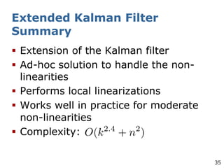 35
Extended Kalman Filter
Summary
§ Extension of the Kalman filter
§ Ad-hoc solution to handle the non-
linearities
§ Performs local linearizations
§ Works well in practice for moderate
non-linearities
§ Complexity:
 