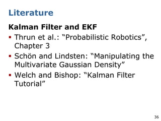 36
Literature
Kalman Filter and EKF
§ Thrun et al.: “Probabilistic Robotics”,
Chapter 3
§ Schön and Lindsten: “Manipulating the
Multivariate Gaussian Density”
§ Welch and Bishop: “Kalman Filter
Tutorial”
 