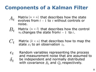 8
Components of a Kalman Filter
Matrix that describes how the state
evolves from to without controls or
noise.
Matrix that describes how the control
changes the state from to .
Matrix that describes how to map the
state to an observation .
Random variables representing the process
and measurement noise that are assumed to
be independent and normally distributed
with covariance and respectively.
 