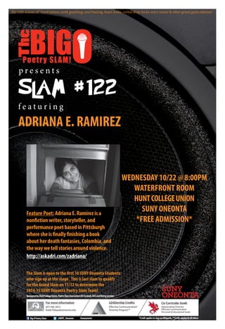 p r e s e n t s
f e a t u r i n g
ADRIANA E. RAMIREZ
WEDNESDAY 10/22 @ 8:00PM
WATERFRONT ROOM
HUNTCOLLEGEUNION
SUNY ONEONTA
*FREE ADMISSION*
For more information
607-436-3013
Robb.Thibault@oneonta.edu
Co-Curricular Goals
Appreciating Diversity
Effective Communication
Personal & Educational Goals
SponsoredbyHuntCollegeUnion,PoetrySlamAssociation(SAFunded),OASandDiningServices
The Slam is open to the first 10 SUNY Oneonta Students
who sign up at the stage. This is last slam to qualify
for the Grand Slam on 11/12 to determine the
2014-15 SUNY Oneonta Poetry Slam Team!
LEADership Credits
Effective Communication*
Diversity Program**
@BOPS_OneontaBigOPoetrySlam
FeaturePoet:AdrianaE.Ramirezisa
nonfictionwriter,storyteller,and
performancepoetbasedinPittsburgh
wheresheisfinallyfinishingabook
aboutherdeathfantasies,Colombia,and
thewaywetellstoriesaroundviolence.
http://askadri.com/zadriana/
*Creditappliestoslamparticipants,**Creditappliestoallothers
the 14th season of “word ammo, teeth gnashing, soul busting, heart-locks, verbal drop-kicks, erect nouns & other grand gesticulations.”
#oneyevents
 