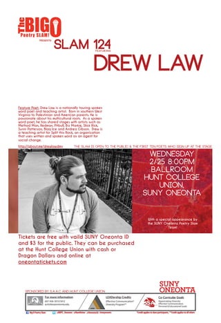 PRESENTS
DREW LAW
WEDNESDAY
2/25 8:00PM
BALLROOM
HUNT COLLEGE
UNION,
SUNY ONEONTA
Tickets are free with vaild SUNY Oneonta ID
and $3 for the public. They can be purchased
at the Hunt College Union with cash or
Dragon Dollars and online at
oneontatickets.com
With a special appearance by
the SUNY Oneonta Poetry Slam
Team!
SLAM 124featuring
For more information
607-436-3013/3012
activities@oneonta.edu
Co-Curricular Goals
Appreciating Diversity
Effective Communication
Personal & Educational Goals
Sponsored by S.A.A.C and Hunt College Union
The slam is open to the public & the first ten poets who sign up at the stage.
LEADership Credits
Effective Communication*
Diversity Program**
@BOPS_OneontaBigOPoetrySlam
Feature Poet: Drew Law is a nationally touring spoken
word poet and teaching artist. Born in southern West
Virginia to Palestinian and American parents. He is
passionate about his multicultural roots. As a spoken
word poet, he has shared stages with artists such as
Method Man, Redman, Pitbull, Biz Markie, Slick Rick,
Sunni Patterson, Blaq Ice and Andrea Gibson. Drew is
a teaching artist for Split this Rock, an organization
that uses written and spoken word as an agent for
social change.
http://about.me/drewlawdmvom/
*Creditappliestoslamparticipants,**Creditappliestoallothers#oneyevents@OneontaSA@HuntUnion
LEAD
 