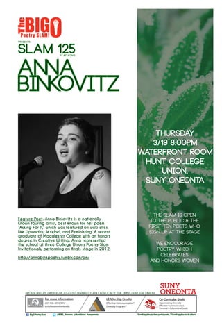 PRESENTS
Anna
Binkovitz
THURSDAY
3/19 8:00PM
WaterFRONT ROOM
HUNT COLLEGE
UNION,
SUNY ONEONTA
SLAM 125featuring
For more information
607-436-3013/3012
activities@oneonta.edu
Co-Curricular Goals
Appreciating Diversity
Effective Communication
Personal & Educational Goals
Sponsored by Office of Student Diversity and Advocacy THE Hunt College Union
The slam is open
to the public & the
first ten poets who
sign up at the stage
We encourage
poetry which
celebrates
and honors women
LEADership Credits
Effective Communication*
Diversity Program**
@BOPS_OneontaBigOPoetrySlam
Feature Poet: Anna Binkovitz is a nationally
known touring artist, best known for her poem
“Asking For It,” which was featured on web sites
like Upworthy, Jezebel, and Feministing. A recent
graduate of Macalester College with an honors
degree in Creative Writing, Anna represented
the school at three College Unions Poetry Slam
Invitationals, performing on finals stage in 2012.
http://annabinkpoetry.tumblr.com/om/
*Creditappliestoslamparticipants,**Creditappliestoallothers#oneyevents@HuntUnion
LEAD
 