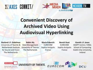 Convenient Discovery of
Archived Video Using
Audiovisual Hyperlinking
Roeland J.F. Ordelman
University of Twente &
Netherlands Institute
for Sound and Vision
The Netherlands
Robin Aly
Data Management
University of Twente
The Netherlands
Maria Eskevich
EURECOM
Sophia Antipolis
France
Benoit Huet
EURECOM
Sophia Antipolis
France
Gareth J.F. Jones
ADAPT Centre / CNGL
School of Computing
Dublin City University,
Ireland
 