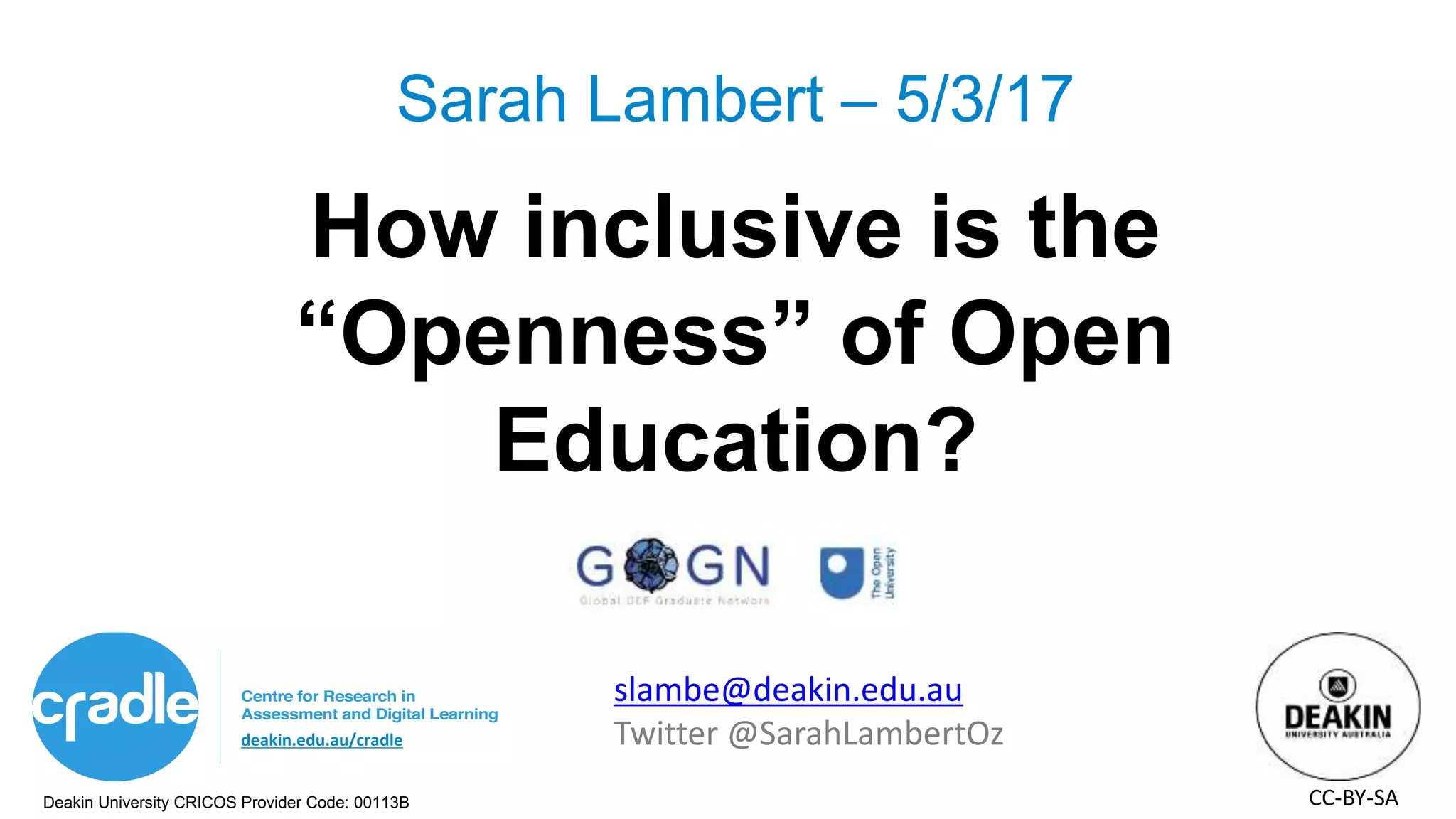 Deakin University CRICOS Provider Code: 00113B
deakin.edu.au/cradle
How inclusive is the
“Openness” of Open
Education?
Sarah Lambert – 5/3/17
slambe@deakin.edu.au
Twitter @SarahLambertOz
CC-BY-SA
 