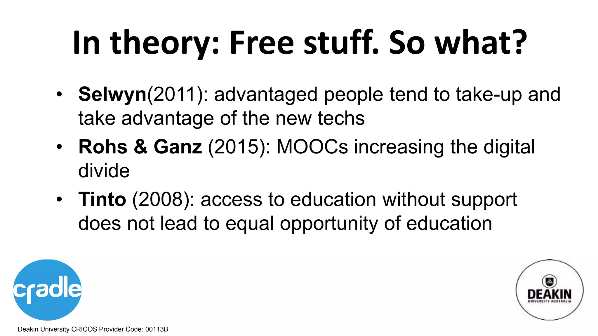 Deakin University CRICOS Provider Code: 00113B
In theory: Free stuff. So what?
• Selwyn(2011): advantaged people tend to take-up and
take advantage of the new techs
• Rohs & Ganz (2015): MOOCs increasing the digital
divide
• Tinto (2008): access to education without support
does not lead to equal opportunity of education
 