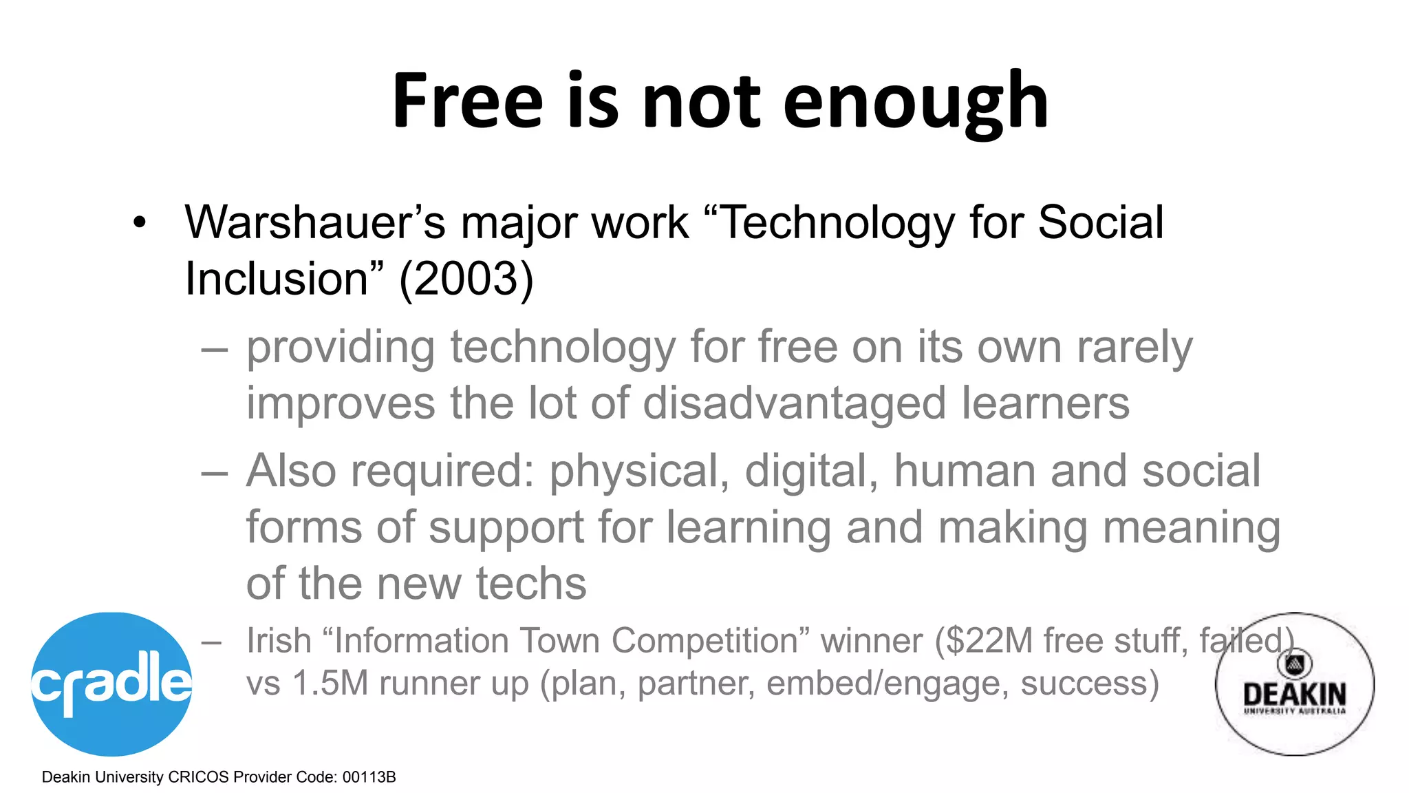 Deakin University CRICOS Provider Code: 00113B
Free is not enough
• Warshauer’s major work “Technology for Social
Inclusion” (2003)
– providing technology for free on its own rarely
improves the lot of disadvantaged learners
– Also required: physical, digital, human and social
forms of support for learning and making meaning
of the new techs
– Irish “Information Town Competition” winner ($22M free stuff, failed)
vs 1.5M runner up (plan, partner, embed/engage, success)
 