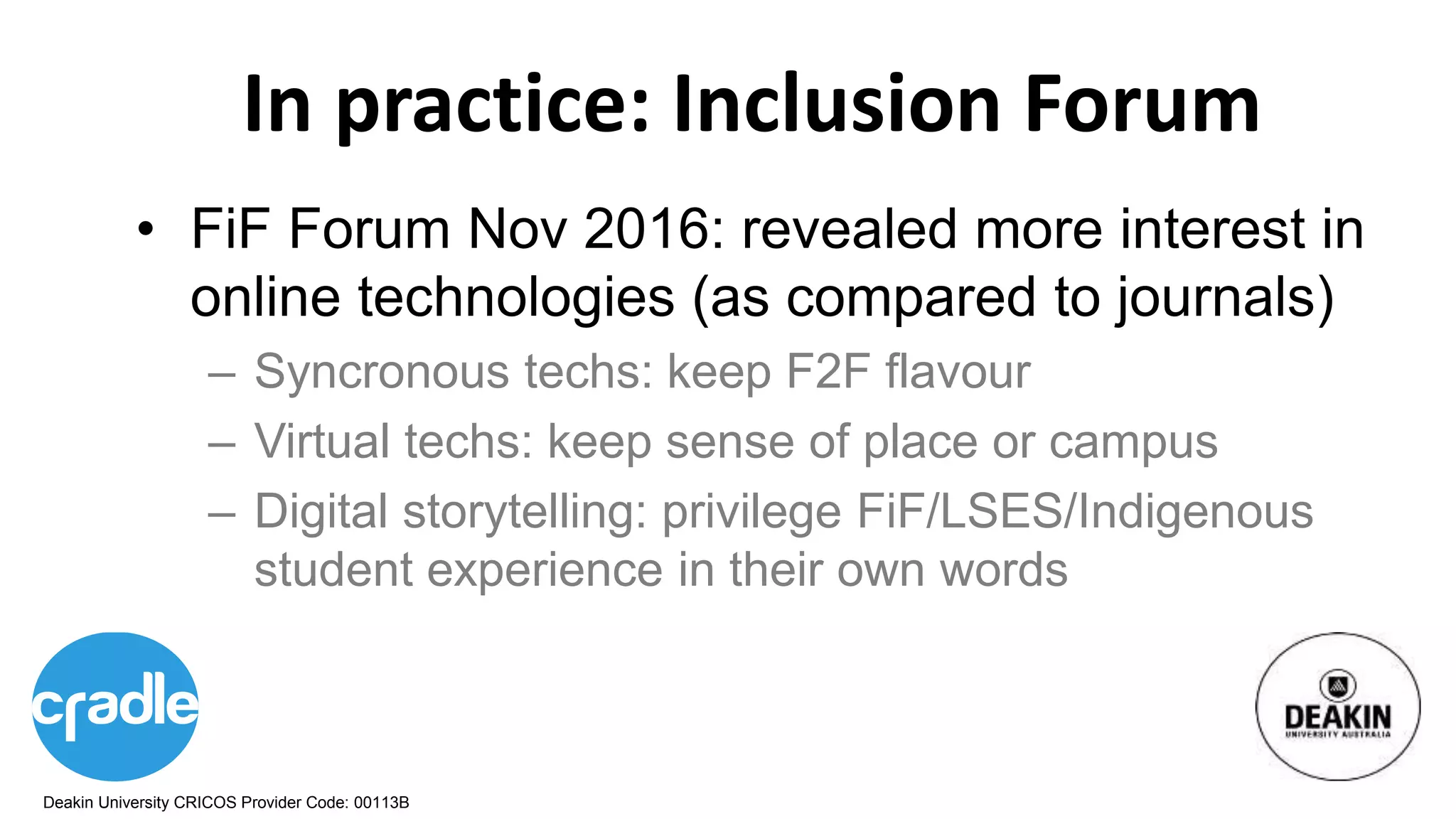 Deakin University CRICOS Provider Code: 00113B
In practice: Inclusion Forum
• FiF Forum Nov 2016: revealed more interest in
online technologies (as compared to journals)
– Syncronous techs: keep F2F flavour
– Virtual techs: keep sense of place or campus
– Digital storytelling: privilege FiF/LSES/Indigenous
student experience in their own words
 