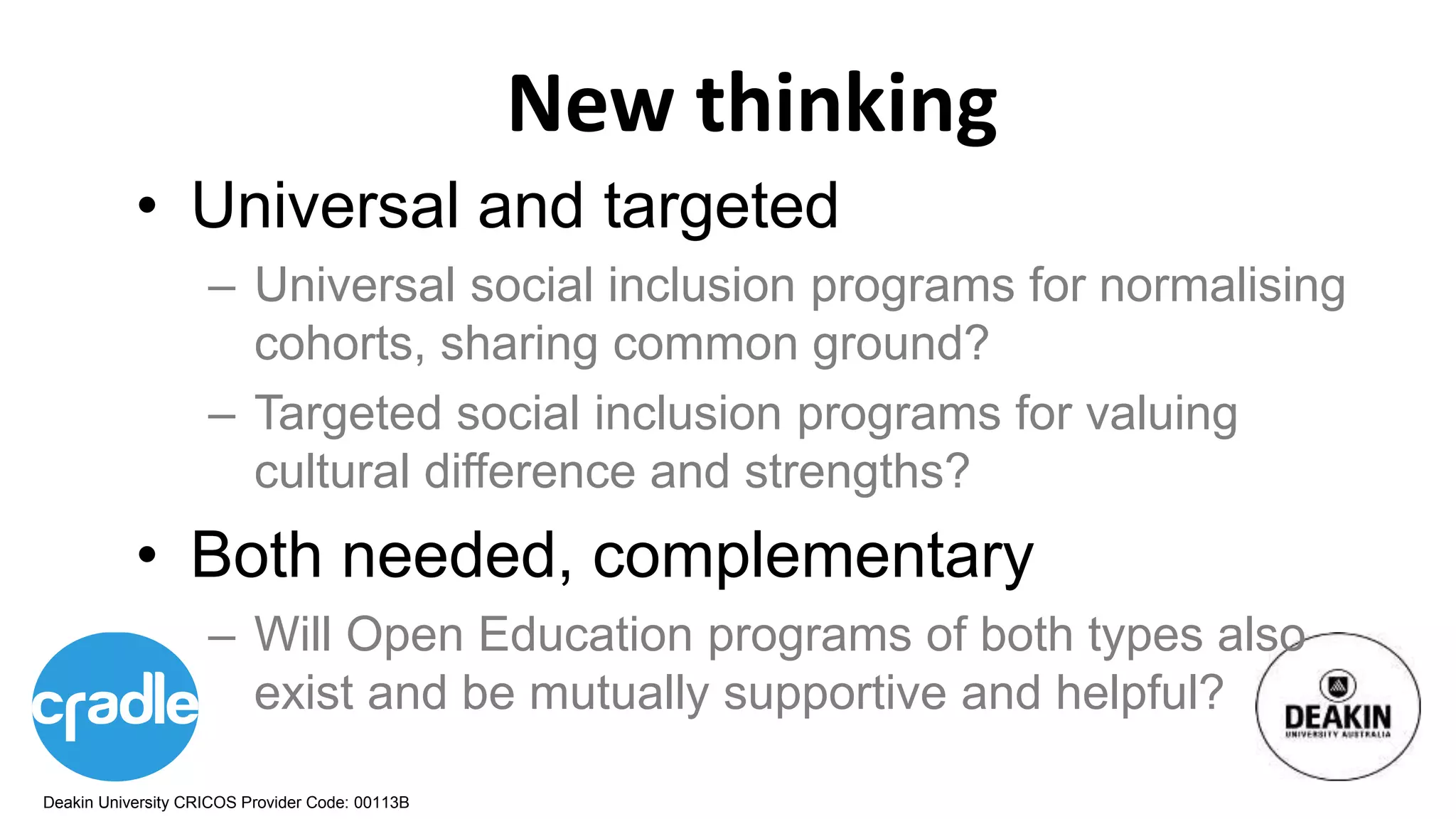 Deakin University CRICOS Provider Code: 00113B
New thinking
• Universal and targeted
– Universal social inclusion programs for normalising
cohorts, sharing common ground?
– Targeted social inclusion programs for valuing
cultural difference and strengths?
• Both needed, complementary
– Will Open Education programs of both types also
exist and be mutually supportive and helpful?
 