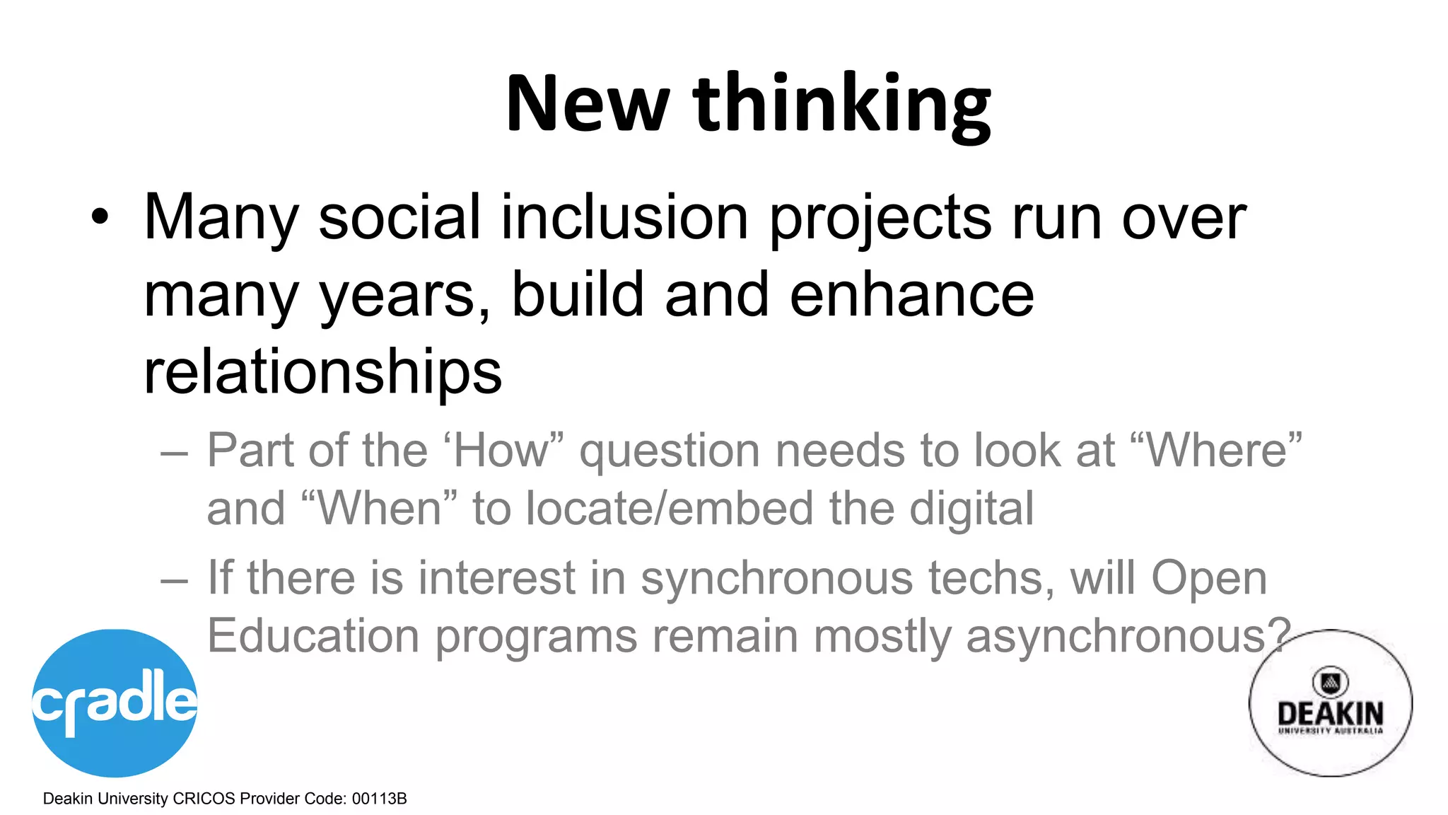 Deakin University CRICOS Provider Code: 00113B
New thinking
• Many social inclusion projects run over
many years, build and enhance
relationships
– Part of the ‘How” question needs to look at “Where”
and “When” to locate/embed the digital
– If there is interest in synchronous techs, will Open
Education programs remain mostly asynchronous?
 