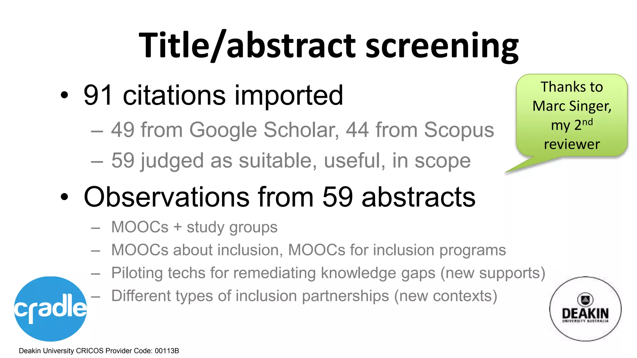 Deakin University CRICOS Provider Code: 00113B
Title/abstract screening
• 91 citations imported
– 49 from Google Scholar, 44 from Scopus
– 59 judged as suitable, useful, in scope
• Observations from 59 abstracts
– MOOCs + study groups
– MOOCs about inclusion, MOOCs for inclusion programs
– Piloting techs for remediating knowledge gaps (new supports)
– Different types of inclusion partnerships (new contexts)
Thanks to
Marc Singer,
my 2nd
reviewer
 