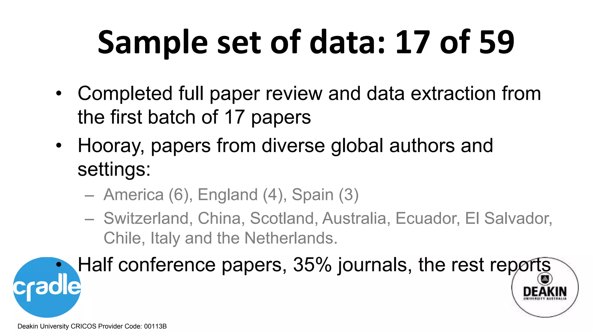 Deakin University CRICOS Provider Code: 00113B
Sample set of data: 17 of 59
• Completed full paper review and data extraction from
the first batch of 17 papers
• Hooray, papers from diverse global authors and
settings:
– America (6), England (4), Spain (3)
– Switzerland, China, Scotland, Australia, Ecuador, El Salvador,
Chile, Italy and the Netherlands.
• Half conference papers, 35% journals, the rest reports
 