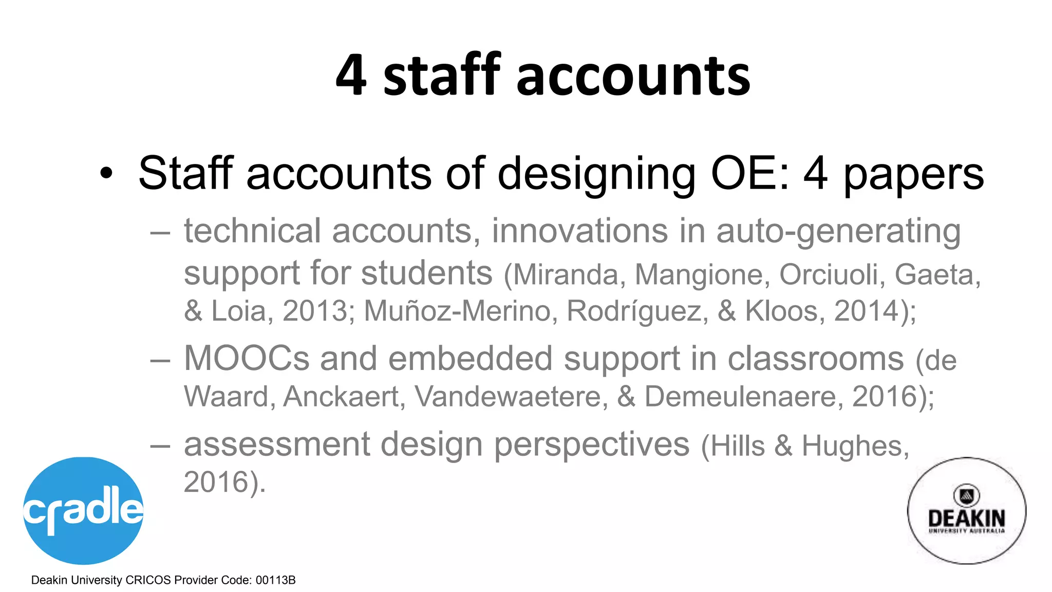 Deakin University CRICOS Provider Code: 00113B
4 staff accounts
• Staff accounts of designing OE: 4 papers
– technical accounts, innovations in auto-generating
support for students (Miranda, Mangione, Orciuoli, Gaeta,
& Loia, 2013; Muñoz-Merino, Rodríguez, & Kloos, 2014);
– MOOCs and embedded support in classrooms (de
Waard, Anckaert, Vandewaetere, & Demeulenaere, 2016);
– assessment design perspectives (Hills & Hughes,
2016).
 