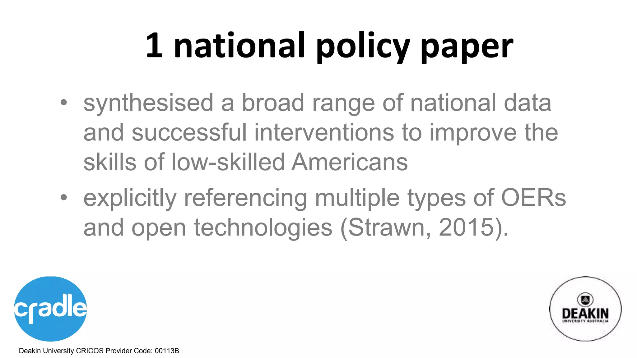 Deakin University CRICOS Provider Code: 00113B
1 national policy paper
• synthesised a broad range of national data
and successful interventions to improve the
skills of low-skilled Americans
• explicitly referencing multiple types of OERs
and open technologies (Strawn, 2015).
 