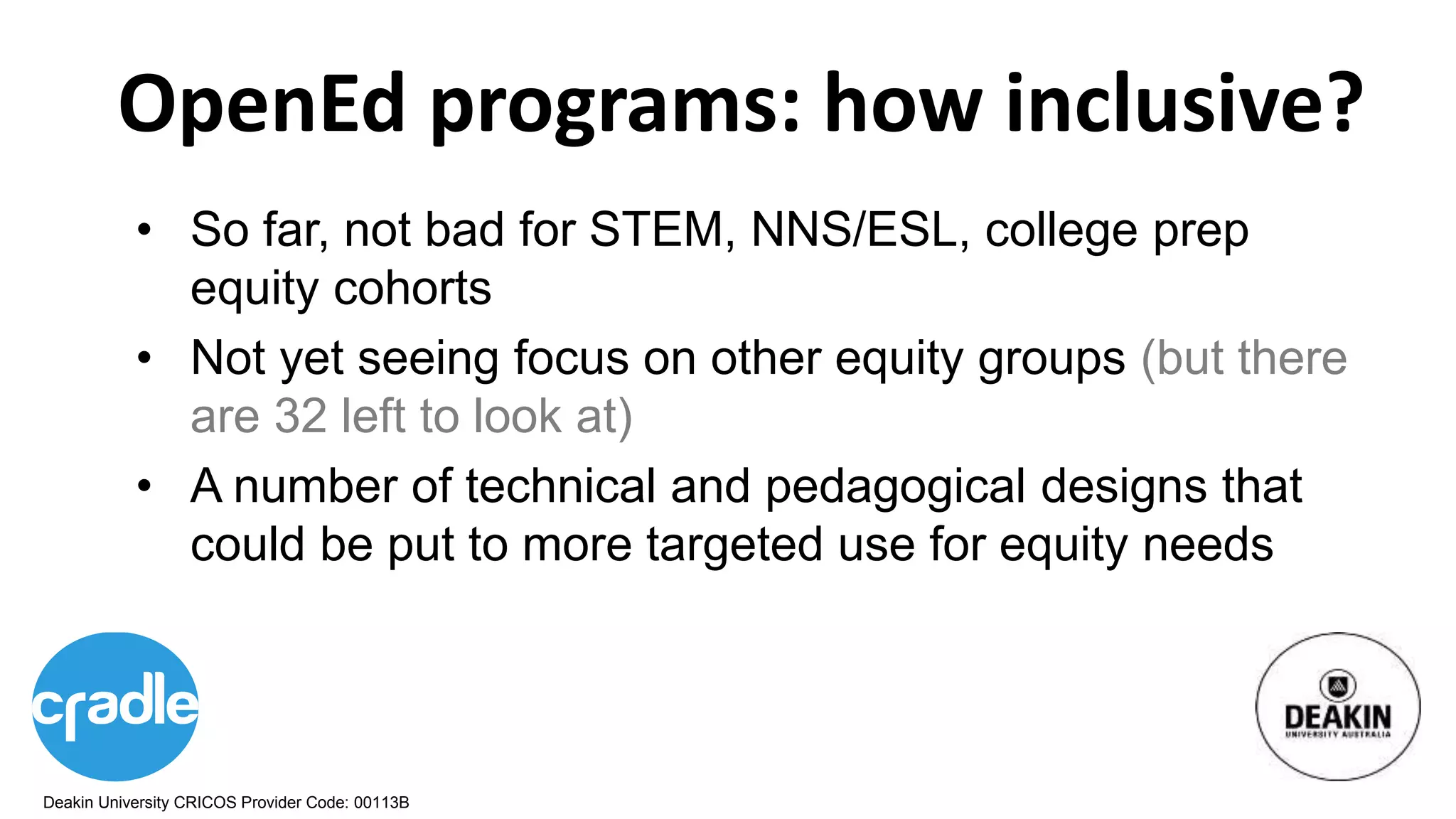 Deakin University CRICOS Provider Code: 00113B
OpenEd programs: how inclusive?
• So far, not bad for STEM, NNS/ESL, college prep
equity cohorts
• Not yet seeing focus on other equity groups (but there
are 32 left to look at)
• A number of technical and pedagogical designs that
could be put to more targeted use for equity needs
 