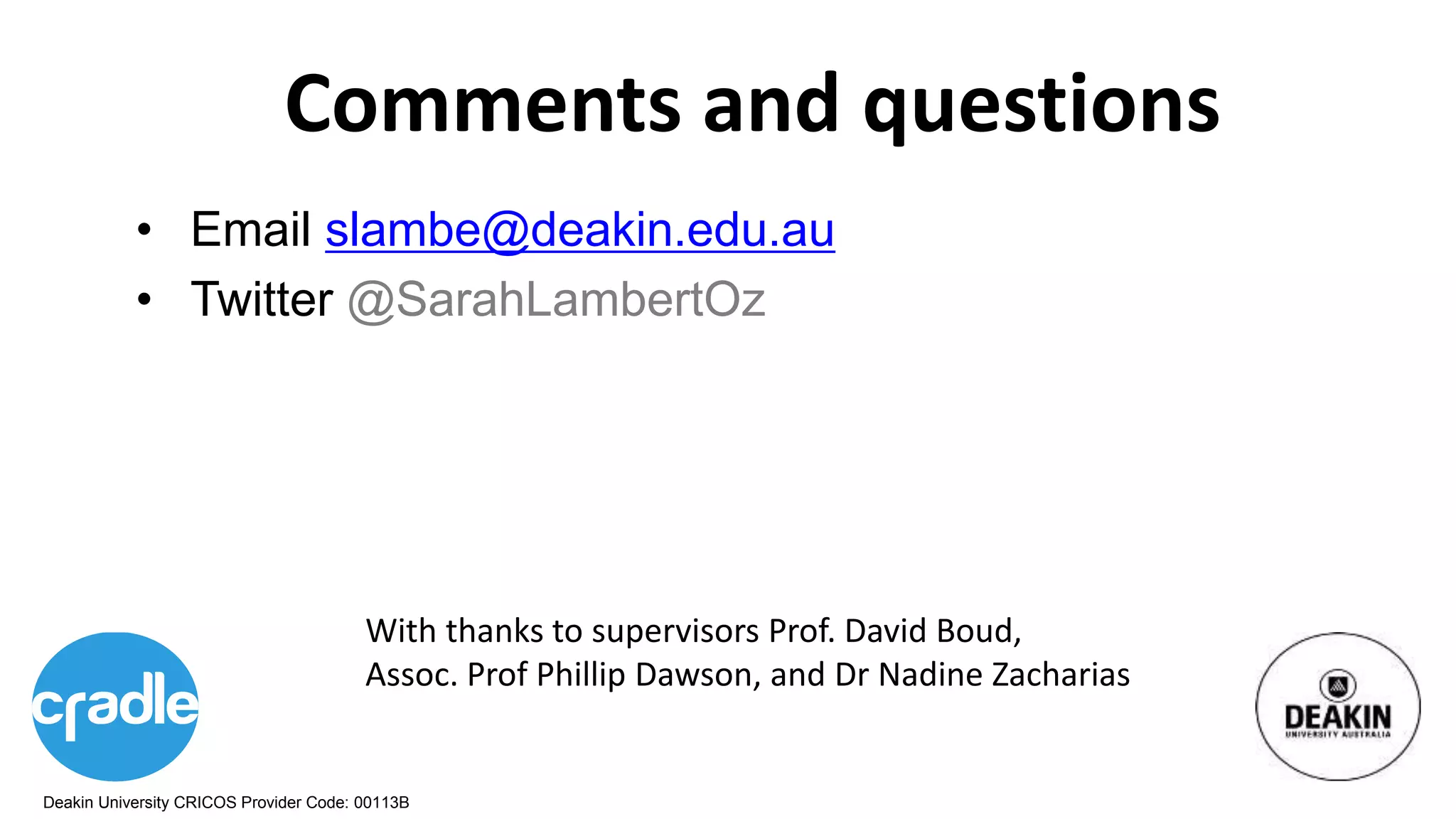 Deakin University CRICOS Provider Code: 00113B
Comments and questions
• Email slambe@deakin.edu.au
• Twitter @SarahLambertOz
With thanks to supervisors Prof. David Boud,
Assoc. Prof Phillip Dawson, and Dr Nadine Zacharias
 