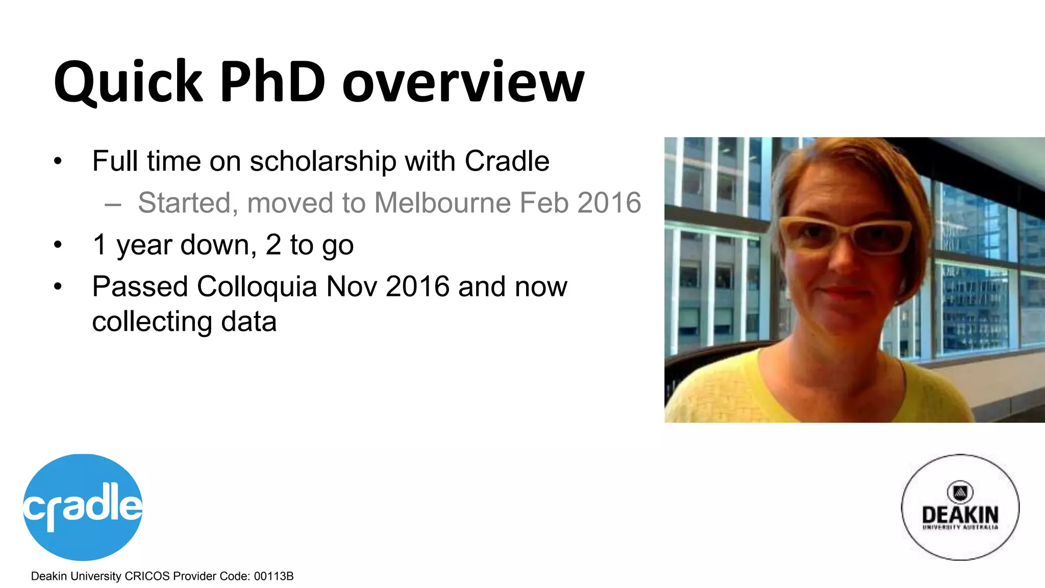 Deakin University CRICOS Provider Code: 00113B
• Full time on scholarship with Cradle
– Started, moved to Melbourne Feb 2016
• 1 year down, 2 to go
• Passed Colloquia Nov 2016 and now
collecting data
Quick PhD overview
 