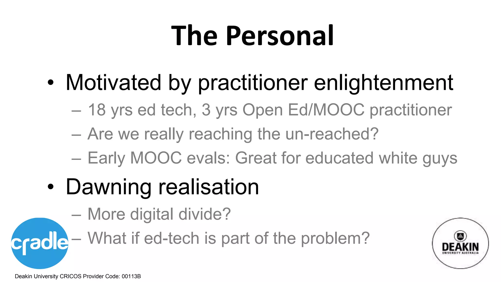 Deakin University CRICOS Provider Code: 00113B
The Personal
• Motivated by practitioner enlightenment
– 18 yrs ed tech, 3 yrs Open Ed/MOOC practitioner
– Are we really reaching the un-reached?
– Early MOOC evals: Great for educated white guys
• Dawning realisation
– More digital divide?
– What if ed-tech is part of the problem?
 