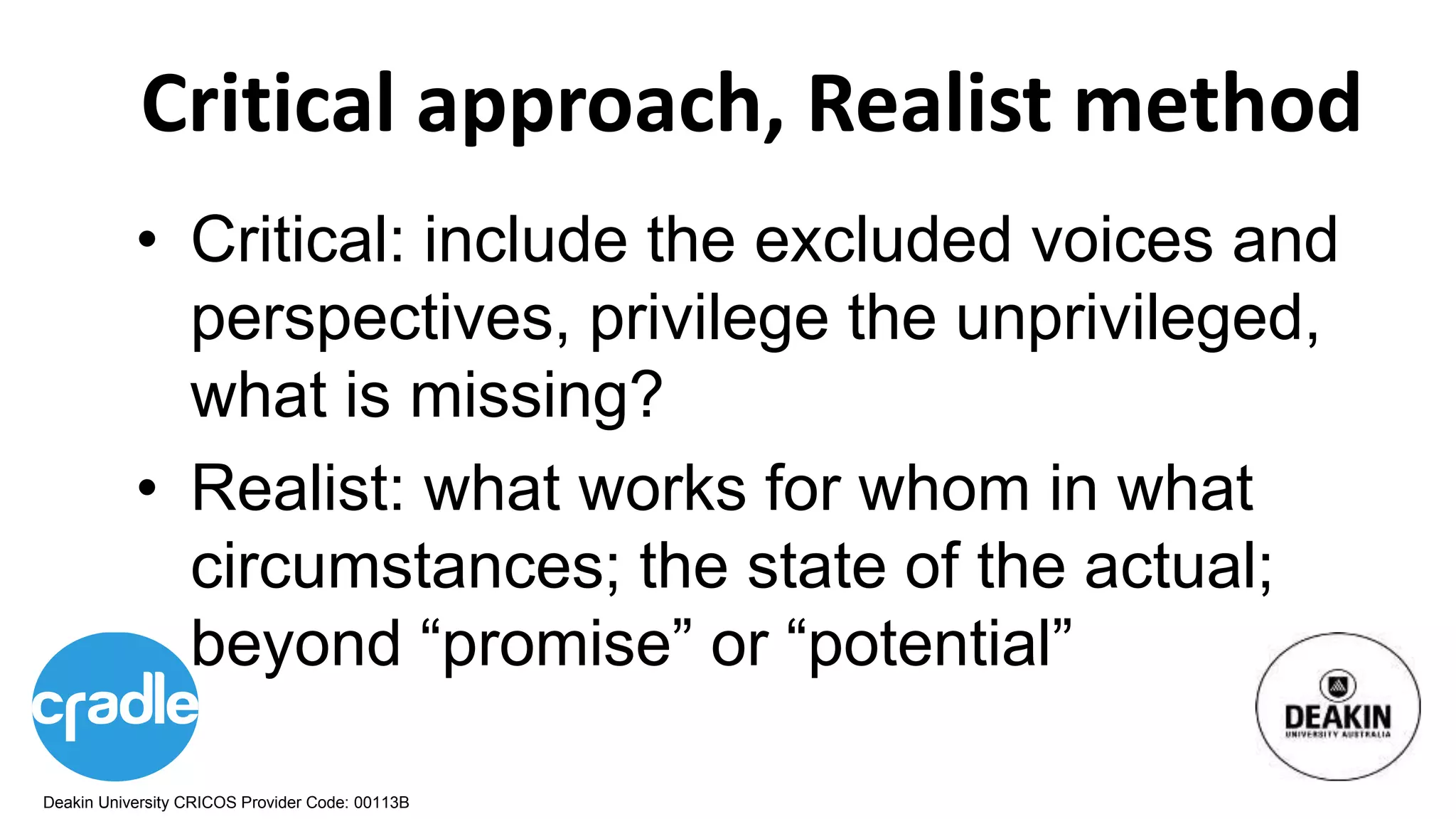 Deakin University CRICOS Provider Code: 00113B
Critical approach, Realist method
• Critical: include the excluded voices and
perspectives, privilege the unprivileged,
what is missing?
• Realist: what works for whom in what
circumstances; the state of the actual;
beyond “promise” or “potential”
 