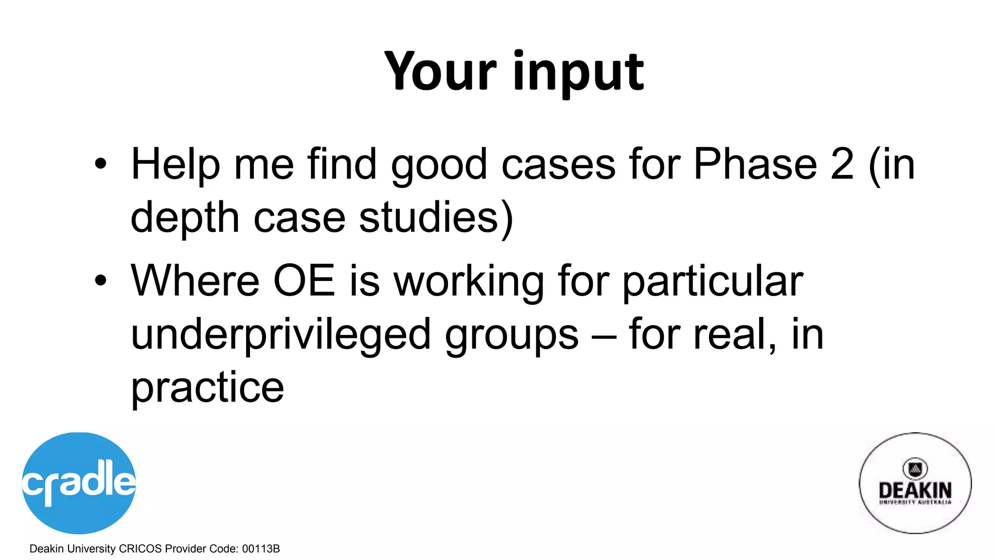 Deakin University CRICOS Provider Code: 00113B
Your input
• Help me find good cases for Phase 2 (in
depth case studies)
• Where OE is working for particular
underprivileged groups – for real, in
practice
 