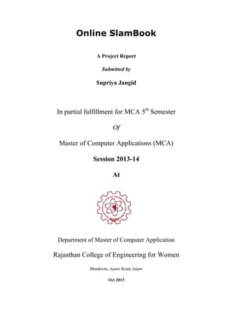 Online SlamBook
A Project Report
Submitted by

Supriya Jangid

In partial fulfillment for MCA 5th Semester
Of
Master of Computer Applications (MCA)
Session 2013-14
At

Department of Master of Computer Application

Rajasthan College of Engineering for Women
Bhankrota, Ajmer Road, Jaipur
Oct 2013

 