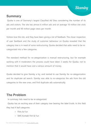 1For more information please visit www.slamby.com
Summary
Quoka is one of Germany’s largest Classified Ad Sites considering the number of its
ads and visitors. The site has almost 6 million ads and on average 10 million site visits
per month and 90 million page views per month.
Visitors love the site, and they have been giving a lot of feedback. The closer inspection
of user feedback and the study of customer behaviour on Quoka revealed that the
category tree is in need of some restructuring. Quoka decided that adds need to be re-
categorized into a few categories.
The standard method for re-categorization is manual restructuring, but for example
working with 4 moderators the process could have taken 3 weeks for Quoka, not to
mention that it would have cost a serious amount of money.
Quoka decided to give Slamby a try, and started to use Slamby for re-categorization
and for duplicate ad search. Slamby was able to re-categorize the ads from the old
categories to the new ones, and find duplicate ads automatically.
The Problem
In summary: Ads need to be re-categorized.
Quoka has an exciting area of their category tree bearing the label Erotik. In this field
they had 4 leaf categories:
o Flirts & Fun
o SMS Kontakt Flirt & Fun
 
