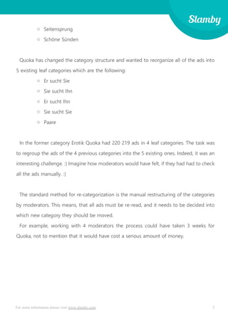 2For more information please visit www.slamby.com
o Seitensprung
o Schöne Sünden
Quoka has changed the category structure and wanted to reorganize all of the ads into
5 existing leaf categories which are the following:
o Er sucht Sie
o Sie sucht Ihn
o Er sucht Ihn
o Sie sucht Sie
o Paare
In the former category Erotik Quoka had 220 219 ads in 4 leaf categories. The task was
to regroup the ads of the 4 previous categories into the 5 existing ones. Indeed, it was an
interesting challenge. :) Imagine how moderators would have felt, if they had had to check
all the ads manually. :)
The standard method for re-categorization is the manual restructuring of the categories
by moderators. This means, that all ads must be re-read, and it needs to be decided into
which new category they should be moved.
For example, working with 4 moderators the process could have taken 3 weeks for
Quoka, not to mention that it would have cost a serious amount of money.
 