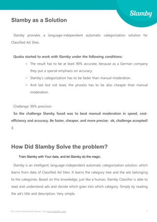 3For more information please visit www.slamby.com
Slamby as a Solution
Slamby provides a language-independent automatic categorization solution for
Classified Ad Sites.
Quoka started to work with Slamby under the following conditions:
o The result has to be at least 90% accurate, because as a German company
they put a special emphasis on accuracy.
o Slamby’s categorization has to be faster than manual moderation.
o And last but not least, the process has to be also cheaper than manual
moderation.
Challenge: 90% precision
So the challenge Slamby faced was to beat manual moderation in speed, cost-
efficiency and accuracy. Be faster, cheaper, and more precise: ok, challenge accepted!
:)
How Did Slamby Solve the problem?
Train Slamby with Your data, and let Slamby do the magic.
Slamby is an intelligent, language-independent automatic categorization solution, which
learns from data of Classified Ad Sites. It learns the category tree and the ads belonging
to the categories. Based on this knowledge, just like a human, Slamby Classifier is able to
read and understand ads and decide which goes into which category. Simply by reading
the ad’s title and description. Very simple.
 