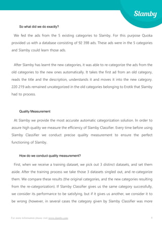 4For more information please visit www.slamby.com
So what did we do exactly?
We fed the ads from the 5 existing categories to Slamby. For this purpose Quoka
provided us with a database consisting of 92 398 ads. These ads were in the 5 categories
and Slamby could learn those ads.
After Slamby has learnt the new categories, it was able to re-categorize the ads from the
old categories to the new ones automatically. It takes the first ad from an old category,
reads the title and the description, understands it and moves it into the new category.
220 219 ads remained uncategorized in the old categories belonging to Erotik that Slamby
had to process.
Quality Measurement
At Slamby we provide the most accurate automatic categorization solution. In order to
assure high quality we measure the efficiency of Slamby Classifier. Every time before using
Slamby Classifier we conduct precise quality measurement to ensure the perfect
functioning of Slamby.
How do we conduct quality measurement?
First, when we receive a training dataset, we pick out 3 distinct datasets, and set them
aside. After the training process we take those 3 datasets singled out, and re-categorize
them. We compare these results (the original categories, and the new categories resulting
from the re-categorization). If Slamby Classifier gives us the same category successfully,
we consider its performance to be satisfying, but if it gives us another, we consider it to
be wrong (however, in several cases the category given by Slamby Classifier was more
 