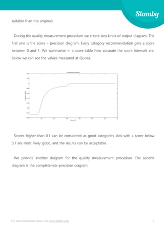 5For more information please visit www.slamby.com
suitable than the original).
During the quality measurement procedure we create two kinds of output diagram. The
first one is the score – precision diagram. Every category recommendation gets a score
between 0 and 1. We summarize in a score table how accurate the score intervals are.
Below we can see the values measured at Quoka.
Scores higher than 0.1 can be considered as good categories. Ads with a score below
0.1 are most likely good, and the results can be acceptable.
We provide another diagram for the quality measurement procedure. The second
diagram is the completeness-precision diagram.
 
