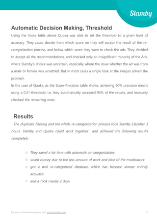 8For more information please visit www.slamby.com
Automatic Decision Making, Threshold
Using the Score table above Quoka was able to set the threshold to a given level of
accuracy. They could decide from which score on they will accept the result of the re-
categorization process, and below which score they want to check the ads. They decided
to accept all the recommendations, and checked only an insignificant minority of the Ads,
where Slamby’s choice was uncertain, especially where the issue whether the ad was from
a male or female was unsettled. But in most cases a single look at the images solved the
problem.
In the case of Quoka, as the Score-Precision table shows, achieving 90% precision meant
using a 0.21 threshold; i.e. they automatically accepted 93% of the results, and manually
checked the remaining ones.
Results
The duplicate filtering and the whole re-categorization process took Slamby Classifier 3
hours. Slamby and Quoka could work together and achieved the following results
completely:
o They saved a lot time with automatic re-categorization;
o saved money due to the less amount of work and time of the moderators;
o got a well re-categorized database, which has become almost entirely
accurate;
o and it took merely 2 days.
 