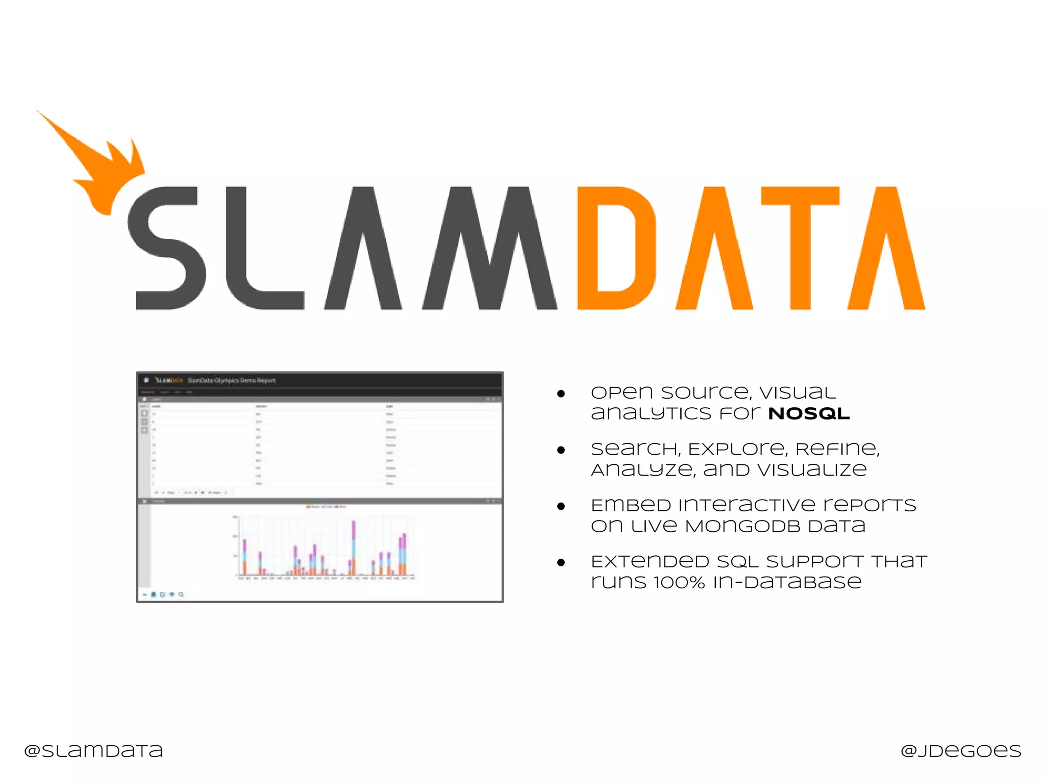 @slamdata @jdegoes
● Open Source, Visual
analytics for NoSQL
● Search, Explore, Refine,
Analyze, and Visualize
● Embed interactive reports
on live MongoDB Data
● Extended SQL support that
runs 100% in-database
 