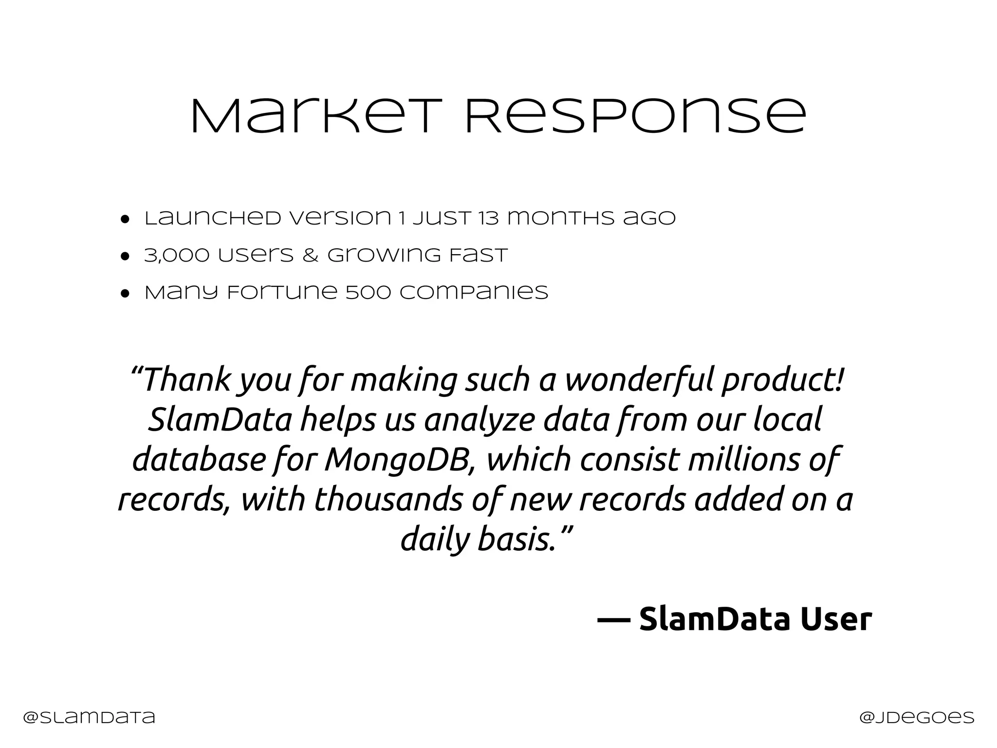 Market Response
@slamdata @jdegoes
● Launched version 1 just 13 months ago
● 3,000 Users & Growing Fast
● Many Fortune 500 companies
“Thank you for making such a wonderful product!
SlamData helps us analyze data from our local
database for MongoDB, which consist millions of
records, with thousands of new records added on a
daily basis.”
— SlamData User
 