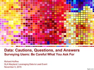 Data: Cautions, Questions, and Answers
Surveying Users: Be Careful What You Ask For
Richard Huffine
SLA Maryland: Leveraging Data to Lead Event
November 5, 2015
 