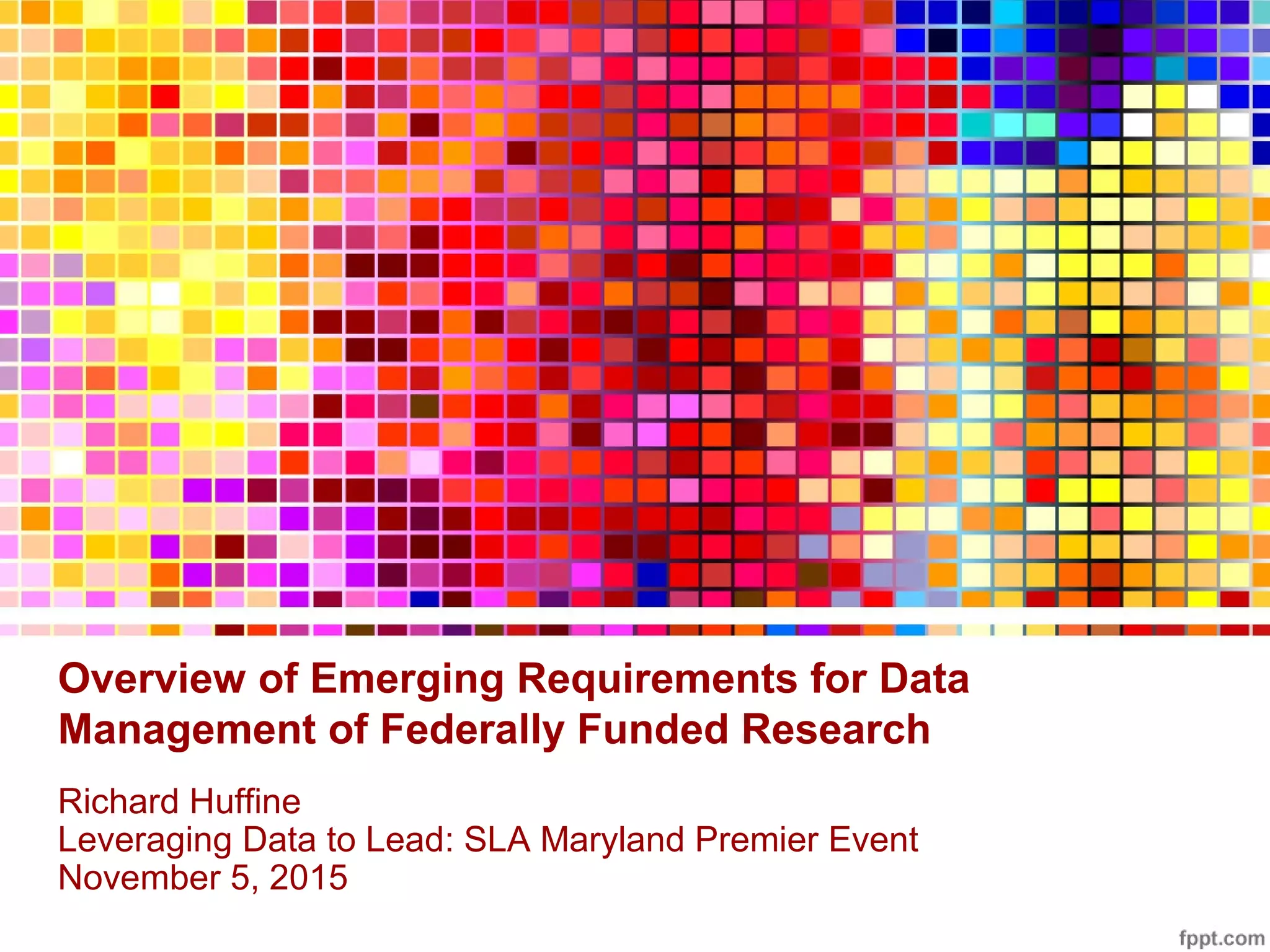 Overview of Emerging Requirements for Data
Management of Federally Funded Research
Richard Huffine
Leveraging Data to Lead: SLA Maryland Premier Event
November 5, 2015
 