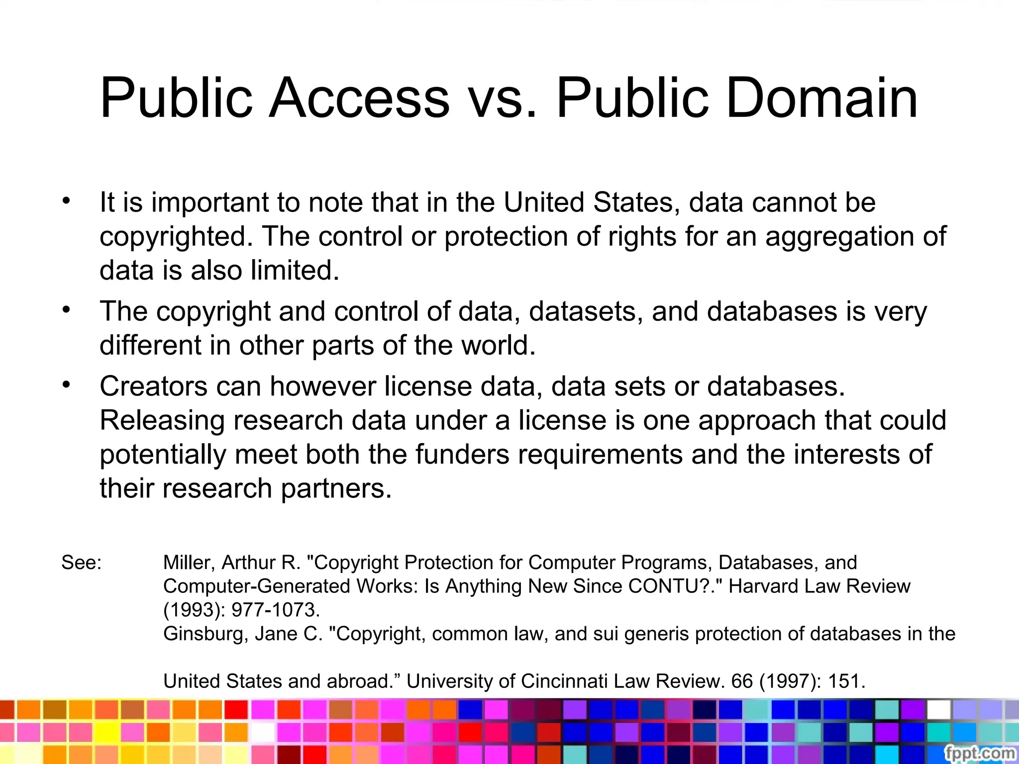 Public Access vs. Public Domain
• It is important to note that in the United States, data cannot be
copyrighted. The control or protection of rights for an aggregation of
data is also limited.
• The copyright and control of data, datasets, and databases is very
different in other parts of the world.
• Creators can however license data, data sets or databases.
Releasing research data under a license is one approach that could
potentially meet both the funders requirements and the interests of
their research partners.
See: Miller, Arthur R. "Copyright Protection for Computer Programs, Databases, and
Computer-Generated Works: Is Anything New Since CONTU?." Harvard Law Review
(1993): 977-1073.
Ginsburg, Jane C. "Copyright, common law, and sui generis protection of databases in the
United States and abroad.” University of Cincinnati Law Review. 66 (1997): 151.
 