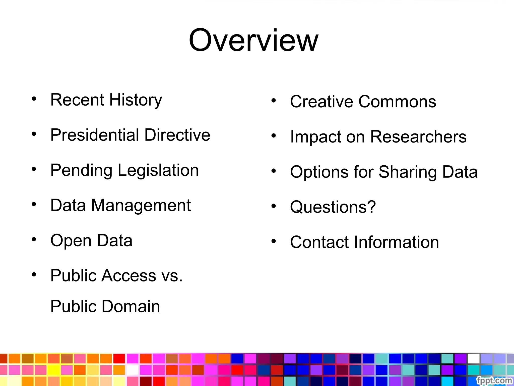Overview
• Recent History
• Presidential Directive
• Pending Legislation
• Data Management
• Open Data
• Public Access vs.
Public Domain
• Creative Commons
• Impact on Researchers
• Options for Sharing Data
• Questions?
• Contact Information
 