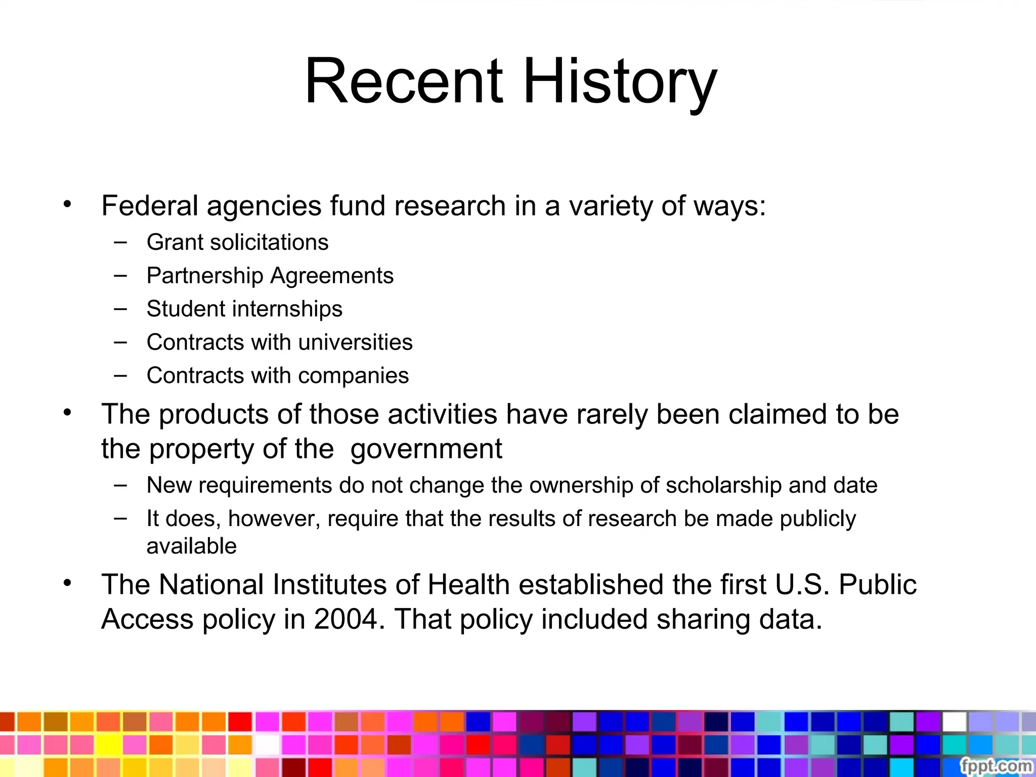 Recent History
• Federal agencies fund research in a variety of ways:
– Grant solicitations
– Partnership Agreements
– Student internships
– Contracts with universities
– Contracts with companies
• The products of those activities have rarely been claimed to be
the property of the government
– New requirements do not change the ownership of scholarship and date
– It does, however, require that the results of research be made publicly
available
• The National Institutes of Health established the first U.S. Public
Access policy in 2004. That policy included sharing data.
 