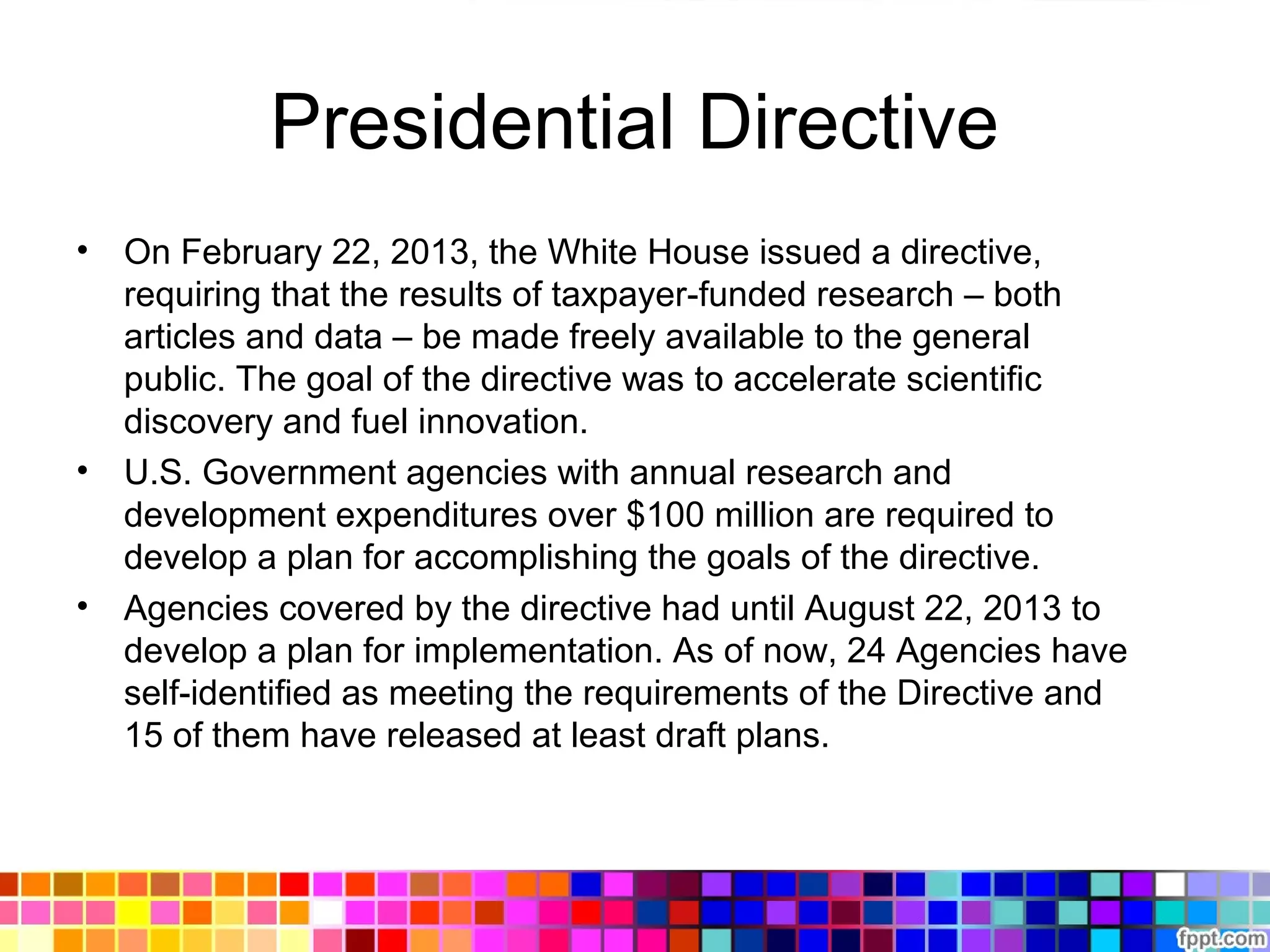 Presidential Directive
• On February 22, 2013, the White House issued a directive,
requiring that the results of taxpayer-funded research – both
articles and data – be made freely available to the general
public. The goal of the directive was to accelerate scientific
discovery and fuel innovation.
• U.S. Government agencies with annual research and
development expenditures over $100 million are required to
develop a plan for accomplishing the goals of the directive.
• Agencies covered by the directive had until August 22, 2013 to
develop a plan for implementation. As of now, 24 Agencies have
self-identified as meeting the requirements of the Directive and
15 of them have released at least draft plans.
 