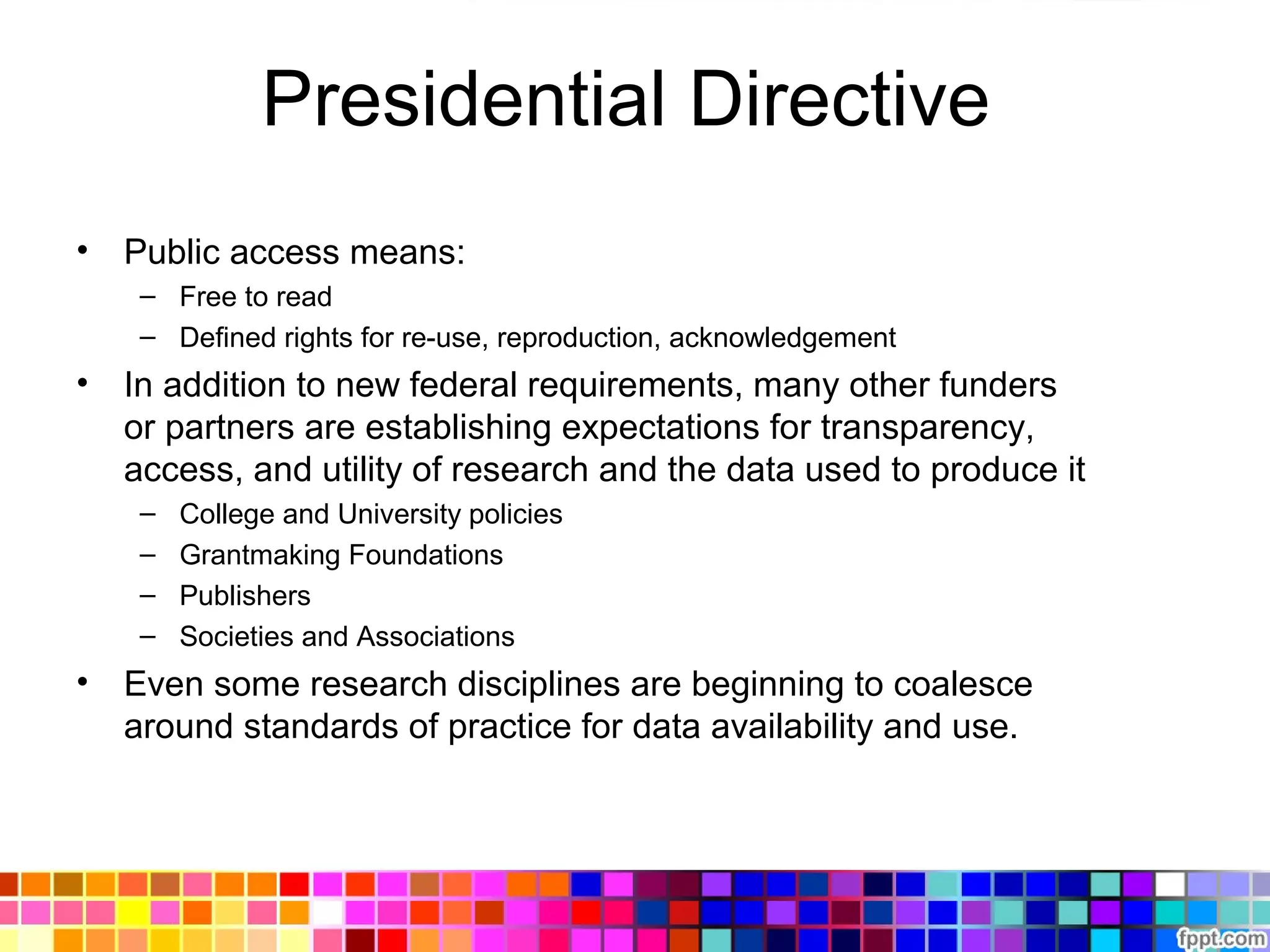 Presidential Directive
• Public access means:
– Free to read
– Defined rights for re-use, reproduction, acknowledgement
• In addition to new federal requirements, many other funders
or partners are establishing expectations for transparency,
access, and utility of research and the data used to produce it
– College and University policies
– Grantmaking Foundations
– Publishers
– Societies and Associations
• Even some research disciplines are beginning to coalesce
around standards of practice for data availability and use.
 