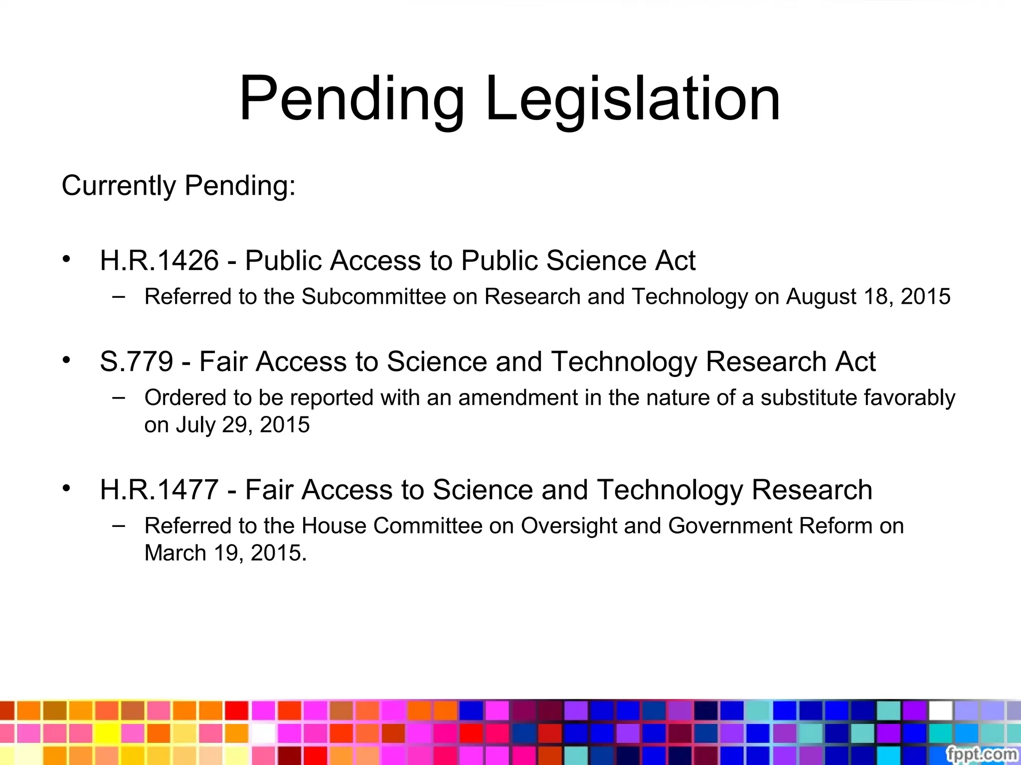 Pending Legislation
Currently Pending:
• H.R.1426 - Public Access to Public Science Act
– Referred to the Subcommittee on Research and Technology on August 18, 2015
• S.779 - Fair Access to Science and Technology Research Act
– Ordered to be reported with an amendment in the nature of a substitute favorably
on July 29, 2015
• H.R.1477 - Fair Access to Science and Technology Research
– Referred to the House Committee on Oversight and Government Reform on
March 19, 2015.
 